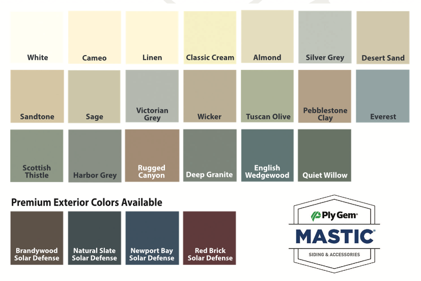 Vinyl Siding Colors: White Cameo Linen Classic Cream Almond Silver Grey Desert Sand Sandtone Sage Victorian Grey Wicker Tuscan Olive Pebblestone Clay Everest Scottish Thistle Harbor Grey Rugged Canyon Deep Granite English Wedgewood Quite Willow Premium Exterior Colors Available: Brandywood Solar Defense Natural Slate Solar Defense Newport Bay Solar Defense Red Brick Solar Defense PlyGem Mastic Siding & Accessories